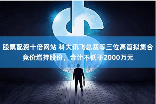 股票配资十倍网站 科大讯飞总裁等三位高管拟集合竞价增持股份，合计不低于2000万元