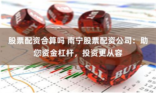 股票配资合算吗 南宁股票配资公司：助您资金杠杆，投资更从容