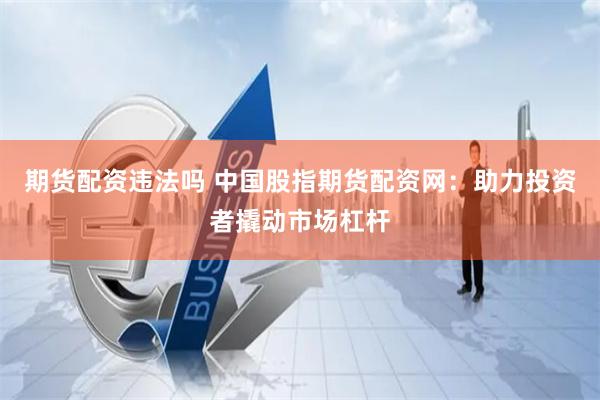 期货配资违法吗 中国股指期货配资网：助力投资者撬动市场杠杆