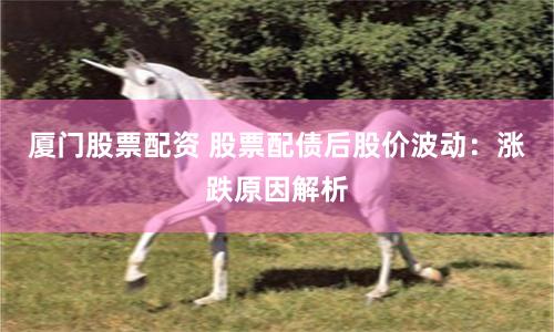 厦门股票配资 股票配债后股价波动：涨跌原因解析