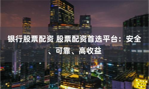 银行股票配资 股票配资首选平台：安全、可靠、高收益