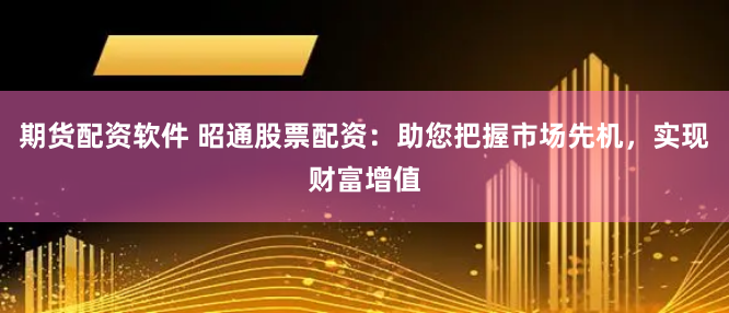 期货配资软件 昭通股票配资：助您把握市场先机，实现财富增值